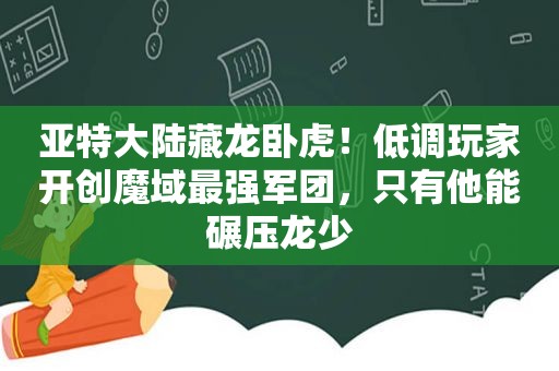 亚特大陆藏龙卧虎！低调玩家开创魔域最强军团，只有他能碾压龙少