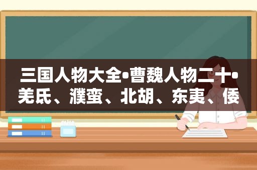 三国人物大全•曹魏人物二十•羌氐、濮蛮、北胡、东夷、倭