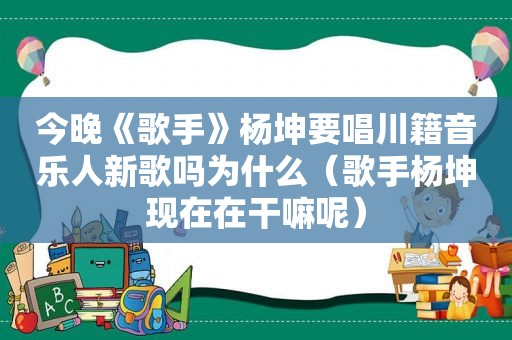 今晚《歌手》杨坤要唱川籍音乐人新歌吗为什么（歌手杨坤现在在干嘛呢）