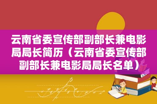 云南省委宣传部副部长兼电影局局长简历（云南省委宣传部副部长兼电影局局长名单）