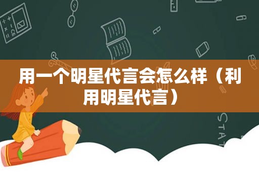 用一个明星代言会怎么样（利用明星代言）