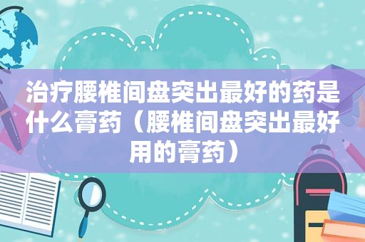 治疗腰椎间盘突出最好的药是什么膏药（腰椎间盘突出最好用的膏药）