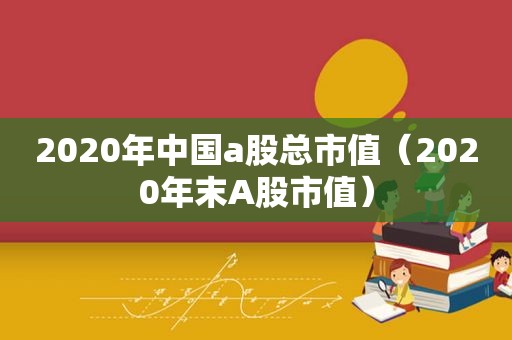 2020年中国a股总市值（2020年末A股市值）