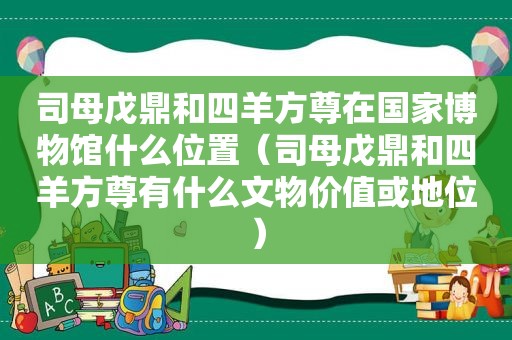 司母戊鼎和四羊方尊在国家博物馆什么位置（司母戊鼎和四羊方尊有什么文物价值或地位）