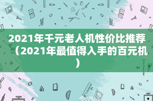 2021年千元老人机性价比推荐（2021年最值得入手的百元机）