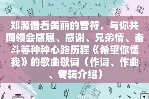 郑源借着美丽的音符，与你共同领会感恩、感谢、兄弟情、奋斗等种种心路历程《希望你懂我》的歌曲歌词（作词、作曲、专辑介绍）