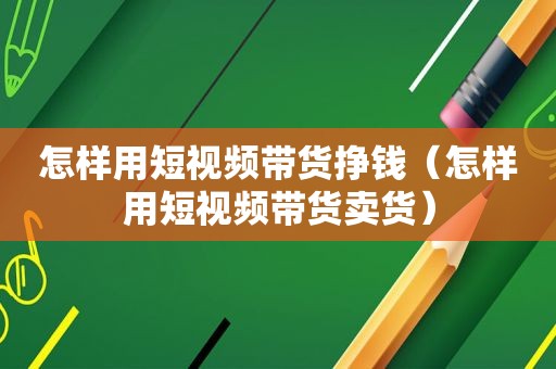 怎样用短视频带货挣钱（怎样用短视频带货卖货）