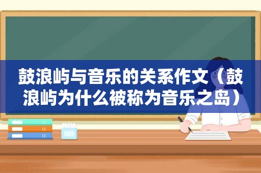 鼓浪屿与音乐的关系作文（鼓浪屿为什么被称为音乐之岛）