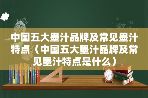 中国五大墨汁品牌及常见墨汁特点（中国五大墨汁品牌及常见墨汁特点是什么）