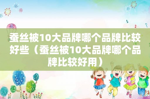 蚕丝被10大品牌哪个品牌比较好些（蚕丝被10大品牌哪个品牌比较好用）