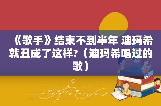 《歌手》结束不到半年 迪玛希就丑成了这样?（迪玛希唱过的歌）