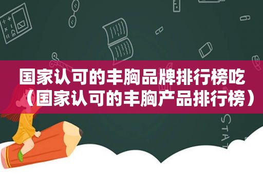 国家认可的丰胸品牌排行榜吃（国家认可的丰胸产品排行榜）