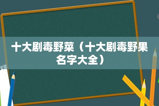 十大剧毒野菜（十大剧毒野果名字大全）