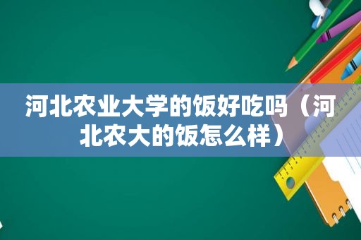 河北农业大学的饭好吃吗（河北农大的饭怎么样）