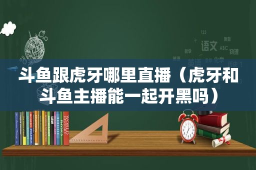 斗鱼跟虎牙哪里直播（虎牙和斗鱼主播能一起开黑吗）