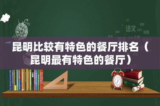 昆明比较有特色的餐厅排名（昆明最有特色的餐厅）