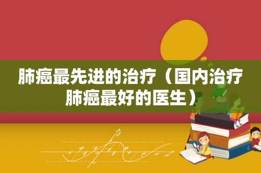 肺癌最先进的治疗（国内治疗肺癌最好的医生）