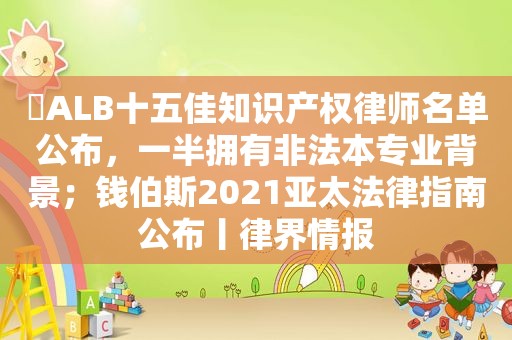 ​ALB十五佳知识产权律师名单公布，一半拥有非法本专业背景；钱伯斯2021亚太法律指南公布丨律界情报