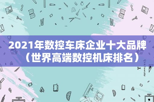 2021年数控车床企业十大品牌（世界高端数控机床排名）