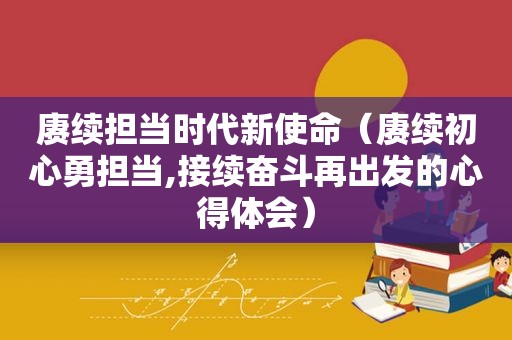 赓续担当时代新使命（赓续初心勇担当,接续奋斗再出发的心得体会）