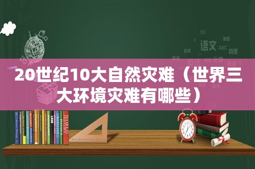 20世纪10大自然灾难（世界三大环境灾难有哪些）