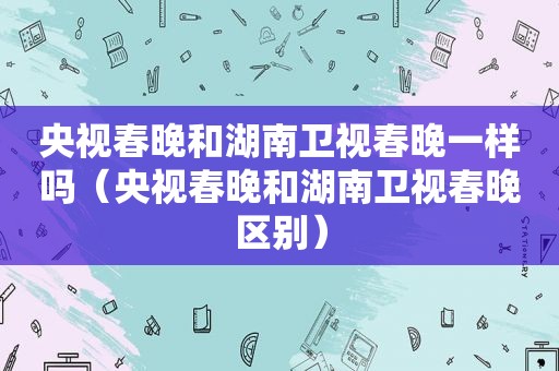 央视春晚和湖南卫视春晚一样吗（央视春晚和湖南卫视春晚区别）