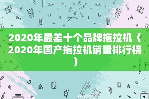 2020年最差十个品牌拖拉机（2020年国产拖拉机销量排行榜）