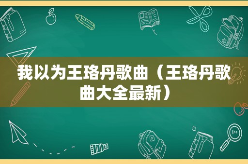 我以为王珞丹歌曲（王珞丹歌曲大全最新）