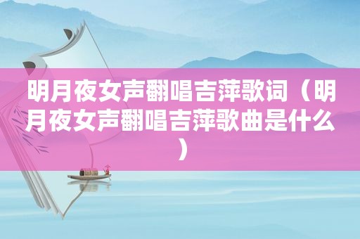 明月夜女声翻唱吉萍歌词（明月夜女声翻唱吉萍歌曲是什么）