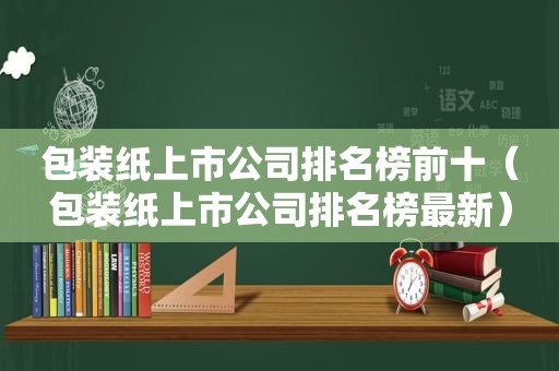 包装纸上市公司排名榜前十（包装纸上市公司排名榜最新）