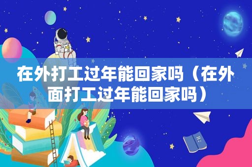 在外打工过年能回家吗（在外面打工过年能回家吗）