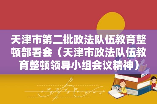 天津市第二批政法队伍教育整顿部署会（天津市政法队伍教育整顿领导小组会议精神）