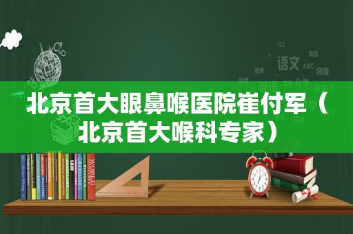 北京首大眼鼻喉医院崔付军（北京首大喉科专家）