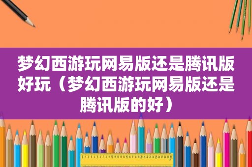 梦幻西游玩网易版还是腾讯版好玩（梦幻西游玩网易版还是腾讯版的好）