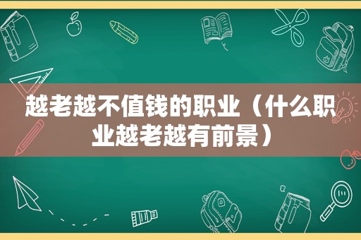 越老越不值钱的职业（什么职业越老越有前景）