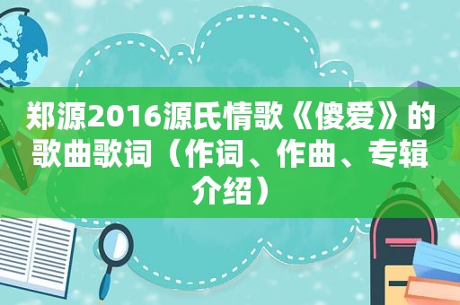 郑源2016源氏情歌《傻爱》的歌曲歌词（作词、作曲、专辑介绍）