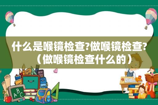 什么是喉镜检查?做喉镜检查?（做喉镜检查什么的）