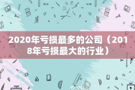 2020年亏损最多的公司（2018年亏损最大的行业）