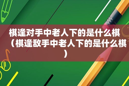 棋逢对手中老人下的是什么棋（棋逢敌手中老人下的是什么棋）