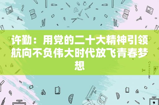 许勤：用党的二十大精神引领航向不负伟大时代放飞青春梦想