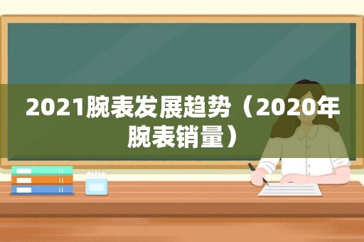 2021腕表发展趋势（2020年腕表销量）