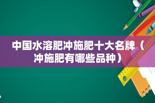 中国水溶肥冲施肥十大名牌（冲施肥有哪些品种）