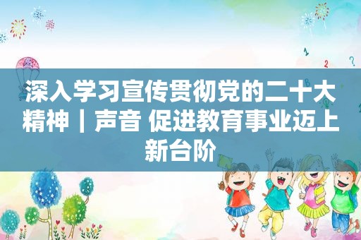 深入学习宣传贯彻党的二十大精神｜声音 促进教育事业迈上新台阶