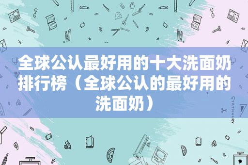 全球公认最好用的十大洗面奶排行榜（全球公认的最好用的洗面奶）