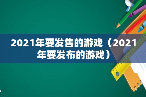 2021年要发售的游戏（2021年要发布的游戏）