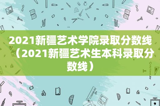 2021新疆艺术学院录取分数线（2021新疆艺术生本科录取分数线）