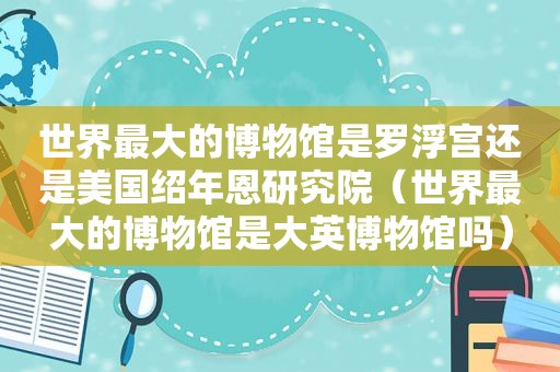 世界最大的博物馆是罗浮宫还是美国绍年恩研究院（世界最大的博物馆是大英博物馆吗）