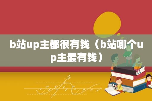 b站up主都很有钱（b站哪个up主最有钱）