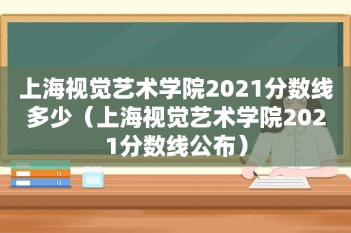 上海视觉艺术学院2021分数线多少（上海视觉艺术学院2021分数线公布）