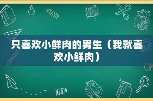 只喜欢小鲜肉的男生（我就喜欢小鲜肉）